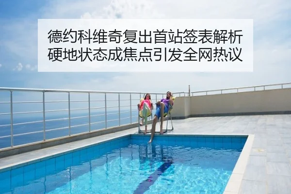 德约科维奇复出首站签表解析 硬地状态成焦点引发全网热议