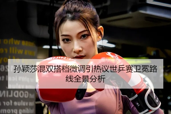 孙颖莎混双搭档微调引热议世乒赛卫冕路线全景分析